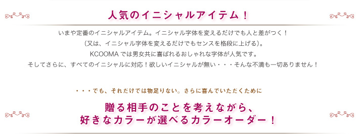 人気のイニシャルアイテム！イニシャル字体を変えるだけでも人と差がつく！（又は、イニシャル字体を変えるだけでもセンスを格段に上げる）。KCOOMAでは男女共に喜ばれるおしゃれな字体が人気です。そしてさらに、すべてのイニシャルに対応！欲しいイニシャルが無い・・・そんな不満も一切ありません！でも、それだけでは物足りない。さらに喜んでいただくために贈る相手のことを考えながら、好きなカラーが選べるカラーオーダー！