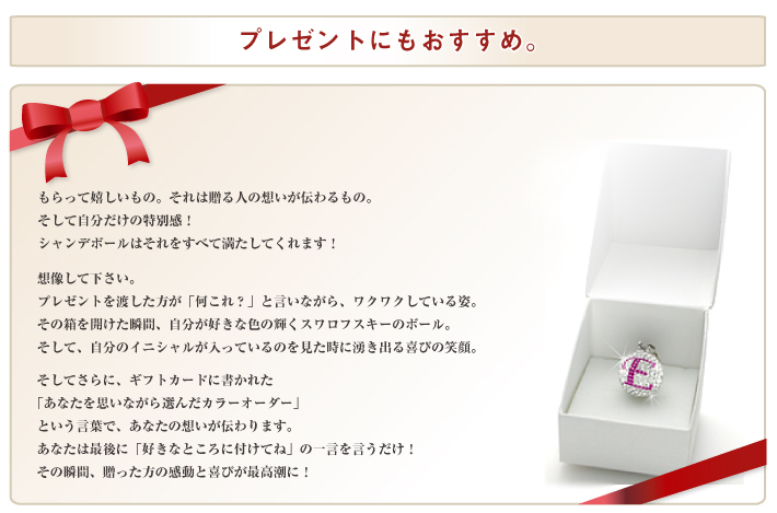 プレゼントとしてももらって嬉しいもの。それは贈る人の想いが伝わるもの。そして自分だけの特別感！シャンデボールはそれをすべて満たしてくれます！想像して下さい。プレゼントを渡した方が「何これ？」と言いながら、ワクワクしている姿。その箱を開けた瞬間、自分が好きな色の輝くスワロフスキーのボール。そして、自分のイニシャルが入っているのを見た時に湧き出る喜びの笑顔。そしてさらに、ギフトカードに書かれた「あなたを思いながら選んだカラーオーダー」という言葉で、あなたの想いが伝わります。あなたは最後に「好きなところに付けてね」の一言を言うだけ！その瞬間、贈った方の感動と喜びが最高潮に！