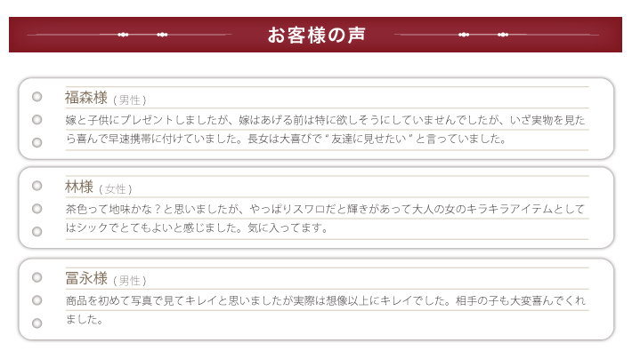 お客様の声。福森様(男性)嫁と子供にプレゼントしましたが、嫁はあげる前は特に欲しそうにしていませんでしたが、いざ実物を見たら喜んで早速携帯に付けていました。長女は大喜びで“友達に見せたい”と言っていました。冨永様(男性)商品を初めて写真で見てキレイと思いましたが実際は想像以上にキレイでした。相手の子も大変喜んでくれました。林様（女性）茶色って地味かな？と思いましたが、やっぱりスワロだと輝きがあって大人の女のキラキラアイテムとしてはシックでとてもよいと感じました。気に入ってます。