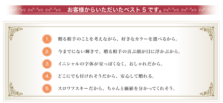 お客様からいただいたベスト5です。贈る相手のことを考えながら、好きなカラーを選べるから。今までにない輝きで、贈る相手の喜ぶ顔が目に浮かぶから。イニシャルの字体が安っぽくなく、おしゃれだから。どこにでも付けれそうだから、安心して贈れる。スロワフスキーだから、ちゃんと価値を分かってくれそう。